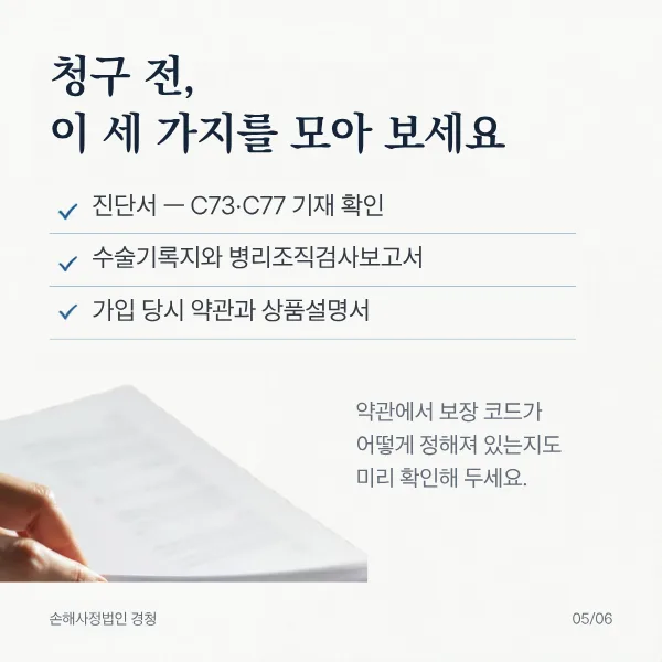 청구 전, 이 세 가지를 모아 보세요. 진단서(C73·C77 기재 확인), 수술기록지와 병리조직검사보고서, 가입 당시 약관과 상품설명서. 약관에서 보장 코드가 어떻게 정해져 있는지도 미리 확인해 두세요.