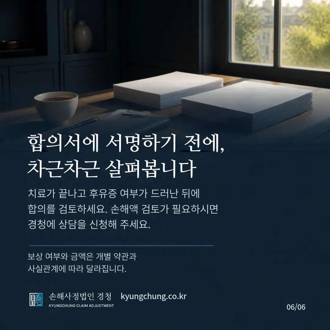 합의서에 서명하기 전에, 차근차근 살펴봅니다. 치료가 끝나고 후유증 여부가 드러난 뒤에 합의를 검토하세요. 손해액 검토가 필요하시면 경청에 상담을 신청해 주세요. 보상 여부와 금액은 개별 약관과 사실관계에 따라 달라집니다. 손해사정법인 경청.
