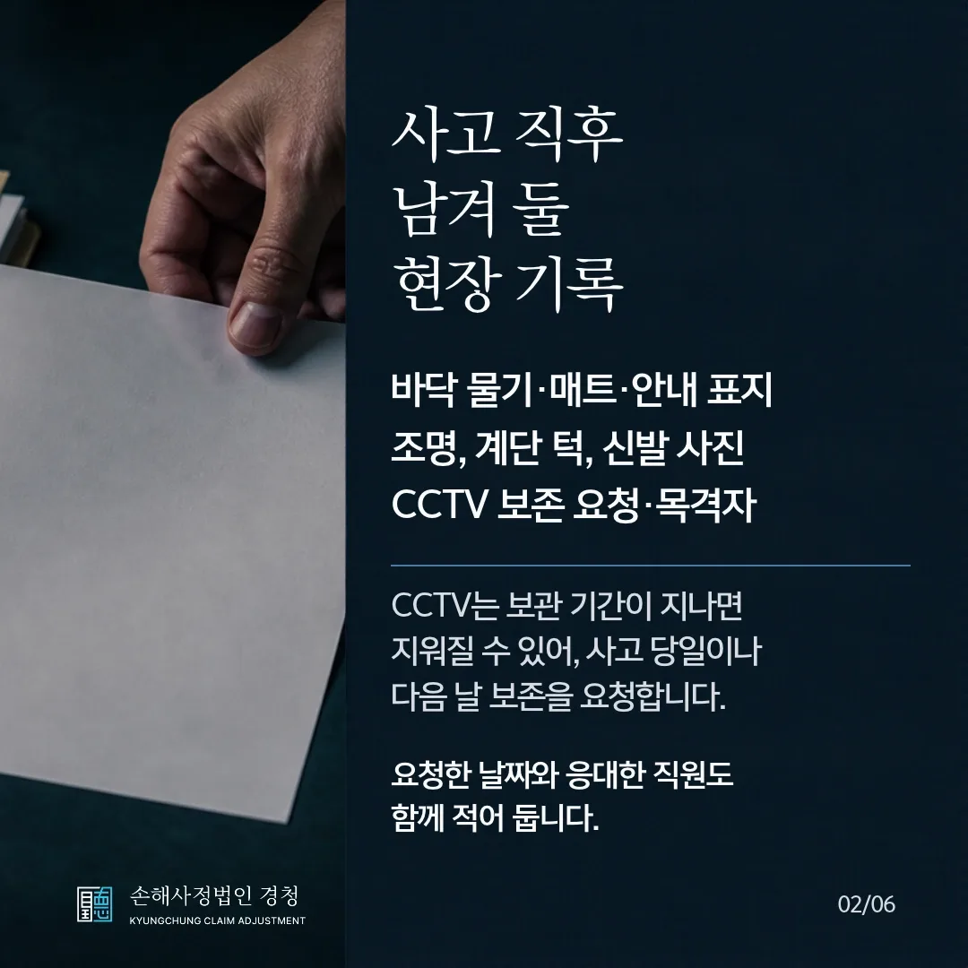 사고 직후 남겨 둘 현장 기록. 바닥 물기·매트·안내 표지, 조명·계단 턱·신발 사진, CCTV 보존 요청과 목격자. CCTV는 보관 기간이 지나면 지워질 수 있어 사고 당일이나 다음 날 보존을 요청하고, 요청한 날짜와 응대한 직원도 함께 적어 둡니다.