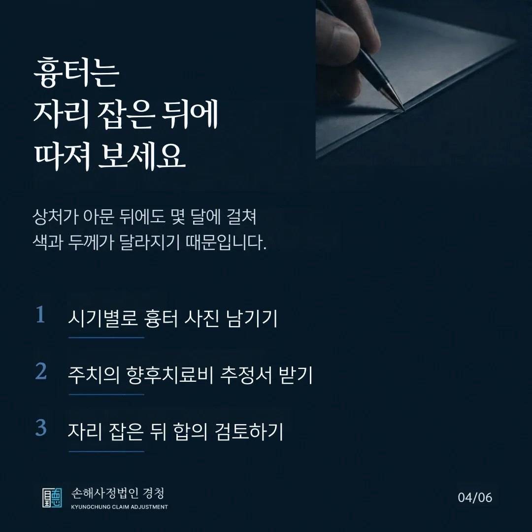 흉터는 자리 잡은 뒤에 따져 보세요. 상처가 아문 뒤에도 몇 달에 걸쳐 색과 두께가 달라지기 때문입니다. 1 시기별로 흉터 사진 남기기, 2 주치의 향후치료비 추정서 받기, 3 자리 잡은 뒤 합의 검토하기.